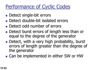 10.86
Performance of Cyclic Codes
◼ Detect single-bit errors
◼ Detect double-bit isolated errors
◼ Detect odd number of errors
◼ Detect burst errors of length less than or
equal to the degree of the generator
◼ Detect, with a very high probability, burst
errors of length greater than the degree of
the generator
◼ Can be implemented in either SW or HW
 