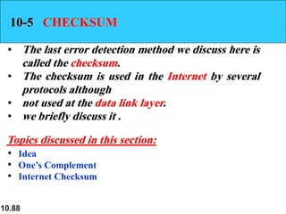 10.88
10-5 CHECKSUM
• The last error detection method we discuss here is
called the checksum.
• The checksum is used in the Internet by several
protocols although
• not used at the data link layer.
• we briefly discuss it .
• Idea
• One’s Complement
• Internet Checksum
Topics discussed in this section:
 