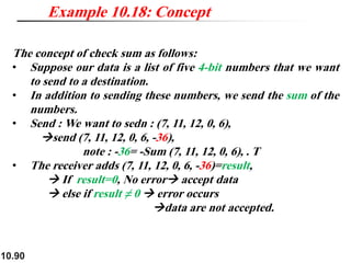 10.90
The concept of check sum as follows:
• Suppose our data is a list of five 4-bit numbers that we want
to send to a destination.
• In addition to sending these numbers, we send the sum of the
numbers.
• Send : We want to sedn : (7, 11, 12, 0, 6),
→send (7, 11, 12, 0, 6, -36),
note : -36= -Sum (7, 11, 12, 0, 6), . T
• The receiver adds (7, 11, 12, 0, 6, -36)=result,
→ If result=0, No error→ accept data
→ else if result ≠ 0 → error occurs
→data are not accepted.
Example 10.18: Concept
 