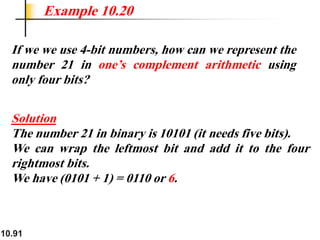 10.91
If we we use 4-bit numbers, how can we represent the
number 21 in one’s complement arithmetic using
only four bits?
Solution
The number 21 in binary is 10101 (it needs five bits).
We can wrap the leftmost bit and add it to the four
rightmost bits.
We have (0101 + 1) = 0110 or 6.
Example 10.20
 