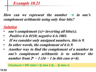 10.92
How can we represent the number −6 in one’s
complement arithmetic using only four bits?
Solution
• one’s complement (x)= inverting all bits(x).
• Positive 6 is 0110; negative 6 is 1001.
• If we consider only unsigned numbers, this is 9.
• In other words, the complement of 6 is 9.
• Another way to find the complement of a number in
one’s complement arithmetic is to subtract the
number from 2n − 1 (16 − 1 in this case n=4).
Example 10.21
Checksum = INV (data 1 ⊕ data 2 ⊕ ... ⊕ data n)
 