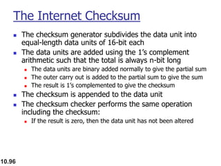 10.96
The Internet Checksum
◼ The checksum generator subdivides the data unit into
equal-length data units of 16-bit each
◼ The data units are added using the 1’s complement
arithmetic such that the total is always n-bit long
◼ The data units are binary added normally to give the partial sum
◼ The outer carry out is added to the partial sum to give the sum
◼ The result is 1’s complemented to give the checksum
◼ The checksum is appended to the data unit
◼ The checksum checker performs the same operation
including the checksum:
◼ If the result is zero, then the data unit has not been altered
 
