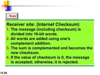 10.98
Receiver site: (Internet Checksum)
1. The message (including checksum) is
divided into 16-bit words.
2. All words are added using one’s
complement addition.
3. The sum is complemented and becomes the
new checksum.
4. If the value of checksum is 0, the message
is accepted; otherwise, it is rejected.
Note
 
