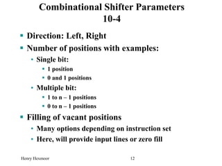 Henry Hexmoor 12
 Direction: Left, Right
 Number of positions with examples:
• Single bit:
 1 position
 0 and 1 positions
• Multiple bit:
 1 to n – 1 positions
 0 to n – 1 positions
 Filling of vacant positions
• Many options depending on instruction set
• Here, will provide input lines or zero fill
Combinational Shifter Parameters
10-4
 