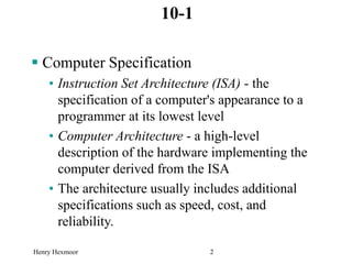 Henry Hexmoor 2
10-1
 Computer Specification
• Instruction Set Architecture (ISA) - the
specification of a computer's appearance to a
programmer at its lowest level
• Computer Architecture - a high-level
description of the hardware implementing the
computer derived from the ISA
• The architecture usually includes additional
specifications such as speed, cost, and
reliability.
 