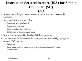 Henry Hexmoor 26
Instruction Set Architecture (ISA) for Simple
Computer (SC)
10-7
 A programmable system uses a sequence of instructions to control its
operation
 An typical instruction specifies:
• Operation to be performed
• Operands to use, and
• Where to place the result, or
• Which instruction to execute next
 Instructions are stored in RAM or ROM as a program
 The addresses for instructions in a computer are provided by a program
counter (PC) that can
• Count up
• Load a new address based on an instruction and, optionally, status
information
 