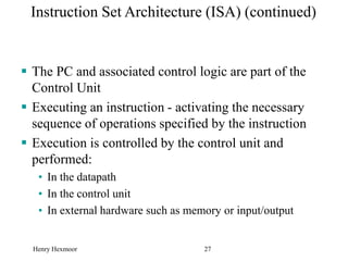 Henry Hexmoor 27
Instruction Set Architecture (ISA) (continued)
 The PC and associated control logic are part of the
Control Unit
 Executing an instruction - activating the necessary
sequence of operations specified by the instruction
 Execution is controlled by the control unit and
performed:
• In the datapath
• In the control unit
• In external hardware such as memory or input/output
 