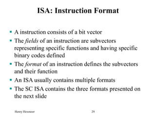 Henry Hexmoor 29
ISA: Instruction Format
 A instruction consists of a bit vector
 The fields of an instruction are subvectors
representing specific functions and having specific
binary codes defined
 The format of an instruction defines the subvectors
and their function
 An ISA usually contains multiple formats
 The SC ISA contains the three formats presented on
the next slide
 