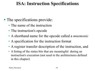 Henry Hexmoor 34
ISA: Instruction Specifications
 The specifications provide:
• The name of the instruction
• The instruction's opcode
• A shorthand name for the opcode called a mnemonic
• A specification for the instruction format
• A register transfer description of the instruction, and
• A listing of the status bits that are meaningful during an
instruction's execution (not used in the architectures defined
in this chapter)
 