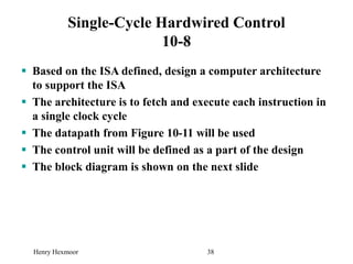 Henry Hexmoor 38
Single-Cycle Hardwired Control
10-8
 Based on the ISA defined, design a computer architecture
to support the ISA
 The architecture is to fetch and execute each instruction in
a single clock cycle
 The datapath from Figure 10-11 will be used
 The control unit will be defined as a part of the design
 The block diagram is shown on the next slide
 