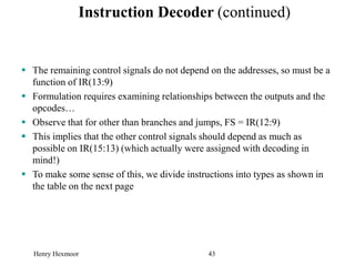 Henry Hexmoor 43
Instruction Decoder (continued)
 The remaining control signals do not depend on the addresses, so must be a
function of IR(13:9)
 Formulation requires examining relationships between the outputs and the
opcodes…
 Observe that for other than branches and jumps, FS = IR(12:9)
 This implies that the other control signals should depend as much as
possible on IR(15:13) (which actually were assigned with decoding in
mind!)
 To make some sense of this, we divide instructions into types as shown in
the table on the next page
 