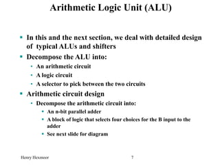 Henry Hexmoor 7
Arithmetic Logic Unit (ALU)
 In this and the next section, we deal with detailed design
of typical ALUs and shifters
 Decompose the ALU into:
• An arithmetic circuit
• A logic circuit
• A selector to pick between the two circuits
 Arithmetic circuit design
• Decompose the arithmetic circuit into:
 An n-bit parallel adder
 A block of logic that selects four choices for the B input to the
adder
 See next slide for diagram
 