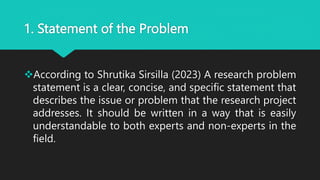 1. Statement of the Problem
According to Shrutika Sirsilla (2023) A research problem
statement is a clear, concise, and specific statement that
describes the issue or problem that the research project
addresses. It should be written in a way that is easily
understandable to both experts and non-experts in the
field.
 