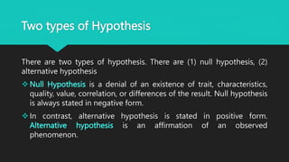 Two types of Hypothesis
There are two types of hypothesis. There are (1) null hypothesis, (2)
alternative hypothesis
Null Hypothesis is a denial of an existence of trait, characteristics,
quality, value, correlation, or differences of the result. Null hypothesis
is always stated in negative form.
In contrast, alternative hypothesis is stated in positive form.
Alternative hypothesis is an affirmation of an observed
phenomenon.
 