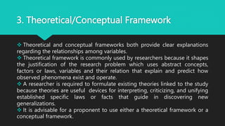 3. Theoretical/Conceptual Framework
 Theoretical and conceptual frameworks both provide clear explanations
regarding the relationships among variables.
 Theoretical framework is commonly used by researchers because it shapes
the justification of the research problem which uses abstract concepts,
factors or laws, variables and their relation that explain and predict how
observed phenomena exist and operate.
 A researcher is required to formulate existing theories linked to the study
because theories are useful devices for interpreting, criticizing, and unifying
established specific laws or facts that guide in discovering new
generalizations.
 It is advisable for a proponent to use either a theoretical framework or a
conceptual framework.
 