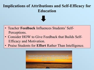 Implications of Attributions and Self-Efficacy for
Education
• Teacher Feedback Influences Students’ Self-
Perceptions.
• Consider HOW to Give Feedback that Builds Self-
Efficacy and Motivation.
• Praise Students for Effort Rather Than Intelligence.
 