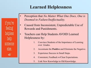 Learned Helplessness
• Perception that No Matter What One Does, One is
Doomed to Failure/Ineffectuality.
• Caused from Inconsistent, Unpredictable Use of
Rewards and Punishments.
• Teachers can Help Students AVOID Learned
Helplessness by:
1. Convince Students of the Importance of Learning
over Grades.
2. Accentuate the Positive and Eliminate the Negative.
3. Experience Success in Small Steps.
4. Consistent, Feedback w/Clear Expectations.
5. Link New Knowledge to Old Knowledge.
 