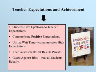 Teacher Expectations and Achievement
• Students Live Up/Down to Teacher
Expectations.
• Communicate Positive Expectations.
• Utilize Wait Time—communicates High
Expectations.
• Keep Assessment/Test Results Private.
• Guard Against Bias—treat all Students
Equally.
 