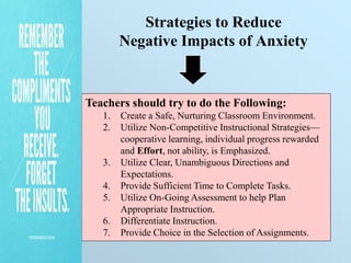 Strategies to Reduce
Negative Impacts of Anxiety
Teachers should try to do the Following:
1. Create a Safe, Nurturing Classroom Environment.
2. Utilize Non-Competitive Instructional Strategies—
cooperative learning, individual progress rewarded
and Effort, not ability, is Emphasized.
3. Utilize Clear, Unambiguous Directions and
Expectations.
4. Provide Sufficient Time to Complete Tasks.
5. Utilize On-Going Assessment to help Plan
Appropriate Instruction.
6. Differentiate Instruction.
7. Provide Choice in the Selection of Assignments.
 