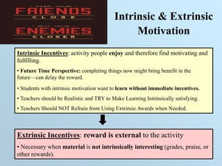 Intrinsic & Extrinsic
Motivation
Intrinsic Incentives: activity people enjoy and therefore find motivating and
fulfilling.
• Future Time Perspective: completing things now might bring benefit in the
future—can delay the reward.
• Students with intrinsic motivation want to learn without immediate incentives.
• Teachers should be Realistic and TRY to Make Learning Intrinsically satisfying.
• Teachers Should NOT Refrain from Using Extrinsic Awards when Needed.
Extrinsic Incentives: reward is external to the activity
• Necessary when material is not intrinsically interesting (grades, praise, or
other rewards).
 