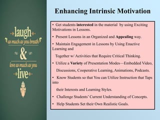 Enhancing Intrinsic Motivation
• Get students interested in the material by using Exciting
Motivations in Lessons.
• Present Lessons in an Organized and Appealing way.
• Maintain Engagement in Lessons by Using Enactive
Learning and
Together w/ Activities that Require Critical Thinking.
• Utilize a Variety of Presentation Modes—Embedded Video,
Discussions, Cooperative Learning, Animations, Podcasts.
• Know Students so that You can Utilize Instruction that Taps
into
their Interests and Learning Styles.
• Challenge Students’ Current Understanding of Concepts.
• Help Students Set their Own Realistic Goals.
 