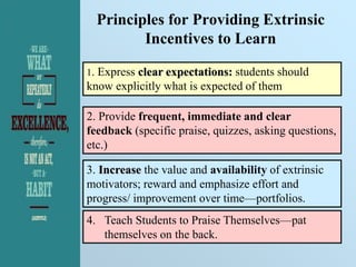 Principles for Providing Extrinsic
Incentives to Learn
1. Express clear expectations: students should
know explicitly what is expected of them
2. Provide frequent, immediate and clear
feedback (specific praise, quizzes, asking questions,
etc.)
3. Increase the value and availability of extrinsic
motivators; reward and emphasize effort and
progress/ improvement over time—portfolios.
4. Teach Students to Praise Themselves—pat
themselves on the back.
 