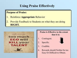 Purpose of Praise:
1. Reinforce Appropriate Behavior
2. Provide Feedback to Students on what they are doing
RIGHT.
Using Praise Effectively
Praise is Effective to the extent
that it is:
1. Contingent.
2. Specific.
3. Credible.
4. Rewards should Neither be too
Easy Or Difficult to Obtain.
 