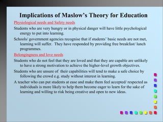 Implications of Maslow’s Theory for Education
Physiological needs and Safety needs
Students who are very hungry or in physical danger will have little psychological
energy to put into learning.
Schools/ government agencies recognise that if students’ basic needs are not met,
learning will suffer. They have responded by providing free breakfast/ lunch
programmes.
Belongingness and love needs
Students who do not feel that they are loved and that they are capable are unlikely
to have a strong motivation to achieve the higher-level growth objectives.
Students who are unsure of their capabilities will tend to make a safe choice by
following the crowd e.g. study without interest in learning.
A teacher who can put students at ease and make them feel accepted/ respected as
individuals is more likely to help them become eager to learn for the sake of
learning and willing to risk being creative and open to new ideas.
 