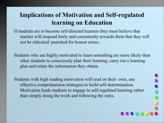 Implications of Motivation and Self-regulated
learning on Education
If students are to become self-directed learners they must believe that
teacher will respond fairly and consistently towards them that they will
not be ridiculed/ punished for honest errors.
Students who are highly motivated to learn something are more likely than
other students to consciously plan their learning, carry out a learning
plan and retain the information they obtain.
Students with high reading motivation will read on their own, use
effective comprehension strategies to build self-determination.
Motivation leads students to engage in self-regulated learning rather
than simply doing the work and following the rules.
 