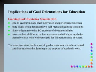 Implications of Goal Orientations for Education
Learning Goal Orientation Students (LO)
 tend to keep trying and their motivation and performance increase
 more likely to use metacognitive/ self-regulated learning strategies
 likely to learn more that PO students of the same abilities
 perceive their abilities to be low are concerned with how much the
themselves can learn without regard for the performance of others.
The most important implication of goal orientations is teachers should
convince students that learning is the purpose of academic work.
 