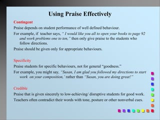 Using Praise Effectively
Contingent
Praise depends on student performance of well defined behaviour.
For example, if teacher says, “ I would like you all to open your books to page 92
and work problems one to ten,” then only give praise to the students who
follow directions.
Praise should be given only for appropriate behaviours.
Specificity
Praise students for specific behaviours, not for general “goodness.”
For example, you might say, “Susan, I am glad you followed my directions to start
work on your composition,’ rather than “Susan, you are doing great!”
Credible
Praise that is given sincerely to low-achieving/ disruptive students for good work.
Teachers often contradict their words with tone, posture or other nonverbal cues.
 