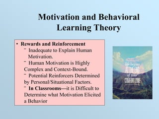 Motivation and Behavioral
Learning Theory
• Rewards and Reinforcement
‾ Inadequate to Explain Human
Motivation.
‾ Human Motivation is Highly
Complex and Context-Bound.
‾ Potential Reinforcers Determined
by Personal/Situational Factors.
‾ In Classrooms—it is Difficult to
Determine what Motivation Elicited
a Behavior
 