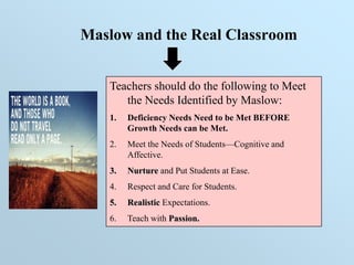 Maslow and the Real Classroom
Teachers should do the following to Meet
the Needs Identified by Maslow:
1. Deficiency Needs Need to be Met BEFORE
Growth Needs can be Met.
2. Meet the Needs of Students—Cognitive and
Affective.
3. Nurture and Put Students at Ease.
4. Respect and Care for Students.
5. Realistic Expectations.
6. Teach with Passion.
 