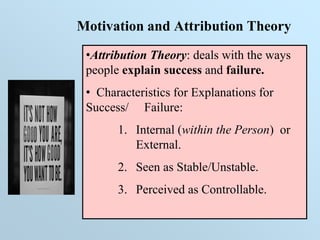 Motivation and Attribution Theory
•Attribution Theory: deals with the ways
people explain success and failure.
• Characteristics for Explanations for
Success/ Failure:
1. Internal (within the Person) or
External.
2. Seen as Stable/Unstable.
3. Perceived as Controllable.
 