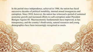 In the period since independence, achieved in 1946, the nation has faced
successive decades of political instability, internal armed insurgencies and
corruption. Since 2010, however, the nation has witnessed a period of sustained
economic growth and increased efforts to curb corruption under President
Benigno Aquino III. Macroeconomic fundamentals have improved, as has
transparency, and the country’s biodiversity, natural resources and young
demographics have been increasingly recognised as assets.
 