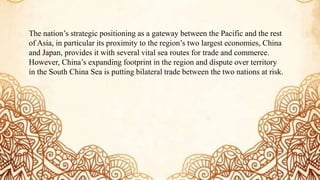 The nation’s strategic positioning as a gateway between the Pacific and the rest
of Asia, in particular its proximity to the region’s two largest economies, China
and Japan, provides it with several vital sea routes for trade and commerce.
However, China’s expanding footprint in the region and dispute over territory
in the South China Sea is putting bilateral trade between the two nations at risk.
 
