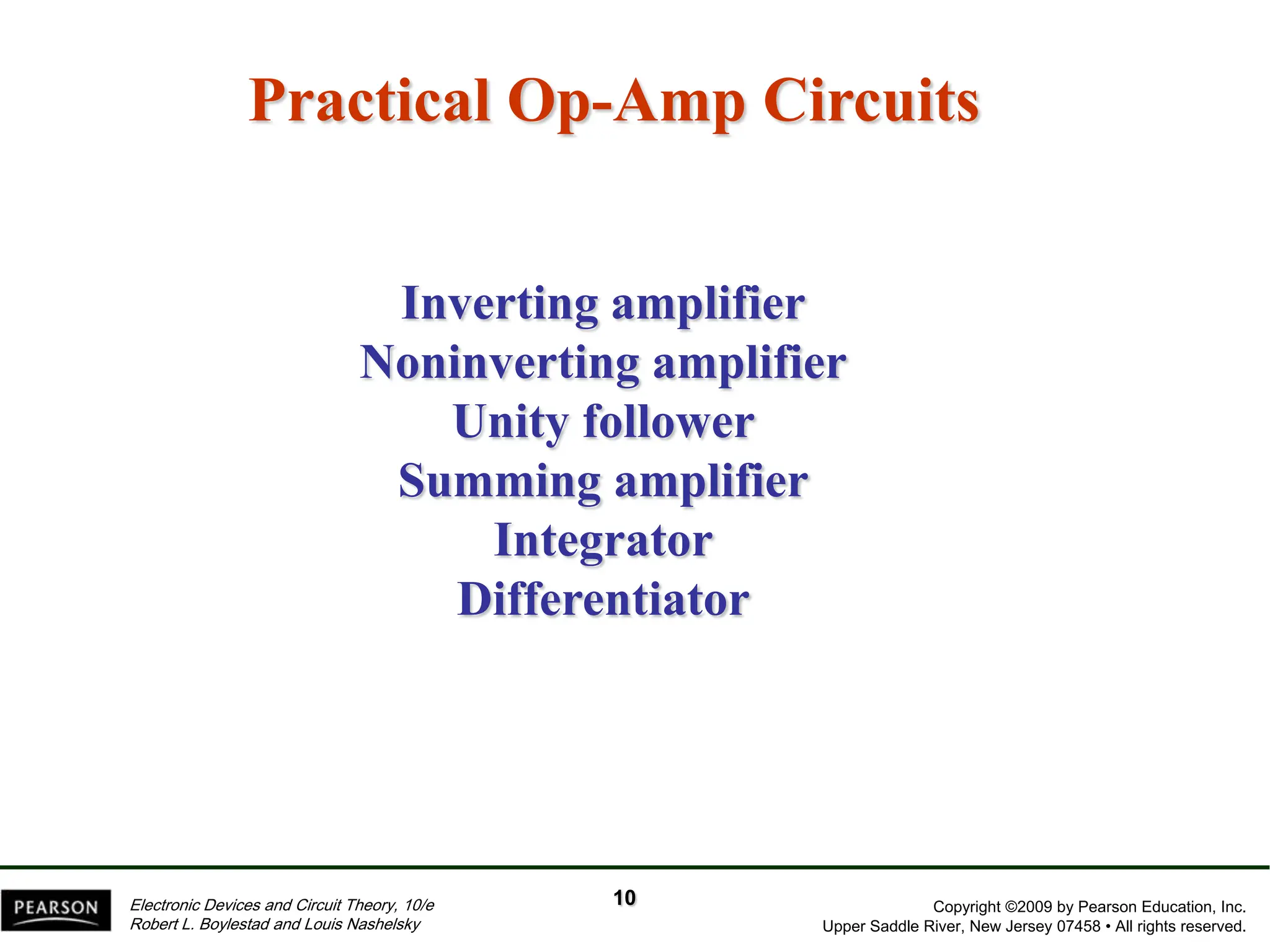 Copyright ©2009 by Pearson Education, Inc.
Upper Saddle River, New Jersey 07458 • All rights reserved.
Electronic Devices and Circuit Theory, 10/e
Robert L. Boylestad and Louis Nashelsky
Practical Op-Amp Circuits
Inverting amplifier
Noninverting amplifier
Unity follower
Summing amplifier
Integrator
Differentiator
10
 