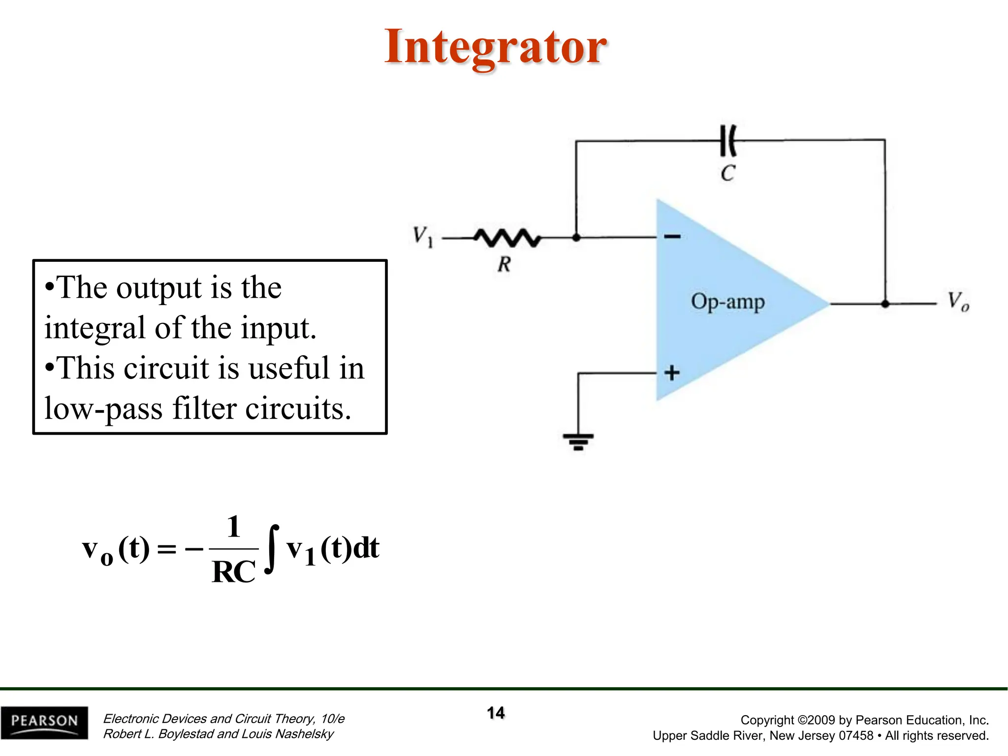 Copyright ©2009 by Pearson Education, Inc.
Upper Saddle River, New Jersey 07458 • All rights reserved.
Electronic Devices and Circuit Theory, 10/e
Robert L. Boylestad and Louis Nashelsky
Integrator
•The output is the
integral of the input.
•This circuit is useful in
low-pass filter circuits.


 (t)dt
v
RC
1
(t)
v 1
o
14
 