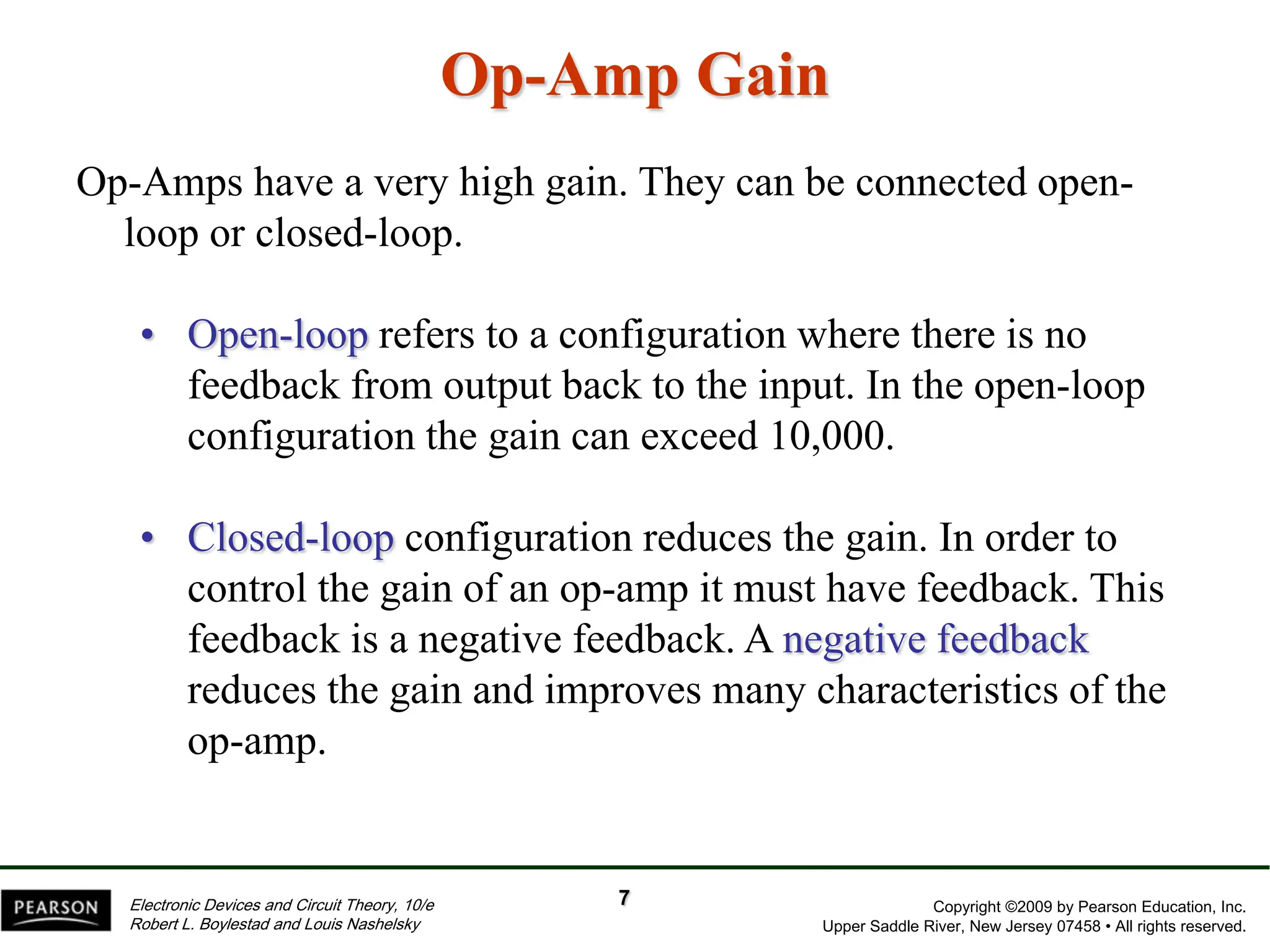 Copyright ©2009 by Pearson Education, Inc.
Upper Saddle River, New Jersey 07458 • All rights reserved.
Electronic Devices and Circuit Theory, 10/e
Robert L. Boylestad and Louis Nashelsky
Op-Amp Gain
Op-Amps have a very high gain. They can be connected open-
loop or closed-loop.
• Open-loop refers to a configuration where there is no
feedback from output back to the input. In the open-loop
configuration the gain can exceed 10,000.
• Closed-loop configuration reduces the gain. In order to
control the gain of an op-amp it must have feedback. This
feedback is a negative feedback. A negative feedback
reduces the gain and improves many characteristics of the
op-amp.
7
 