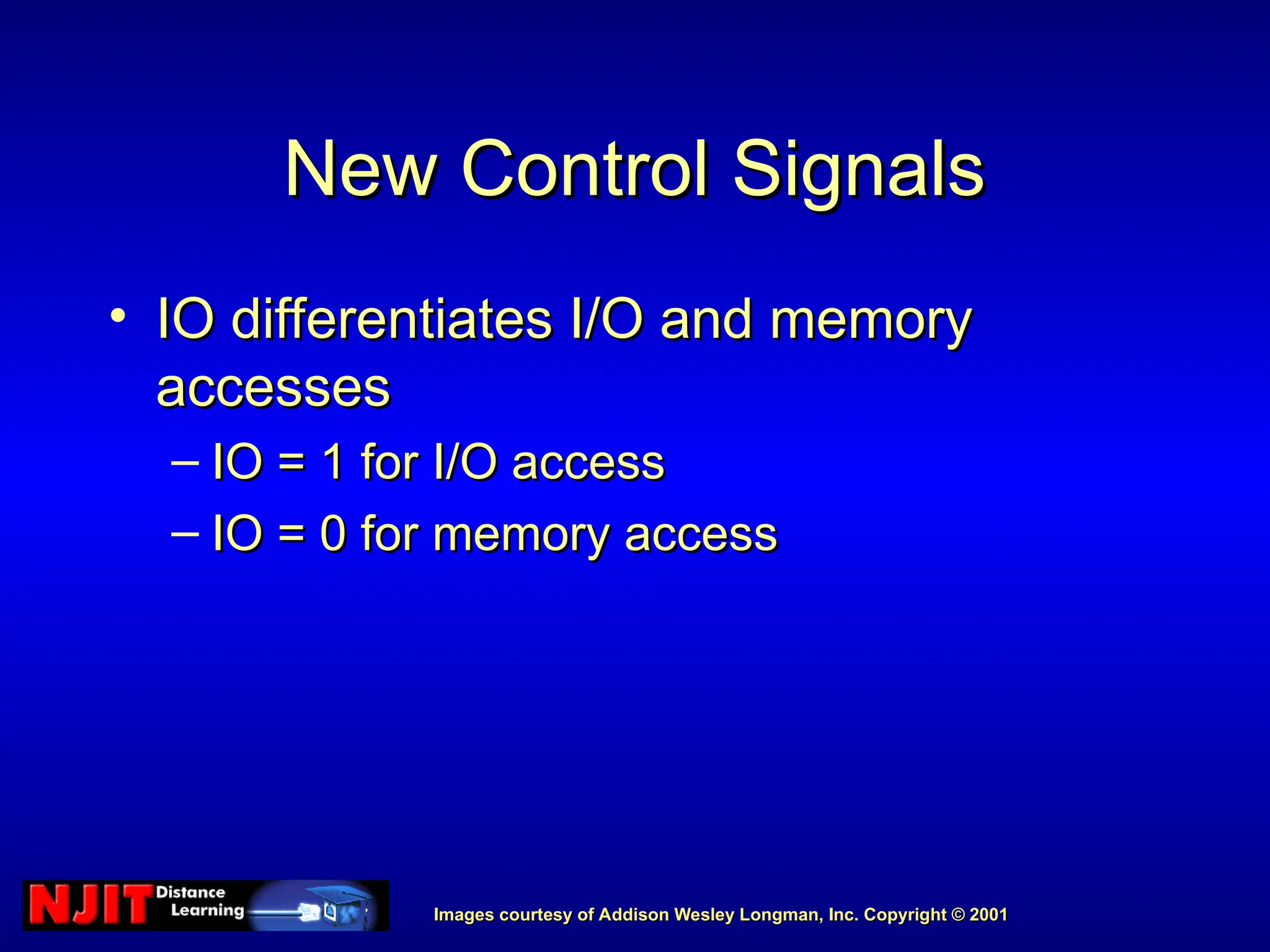 Images courtesy of Addison Wesley Longman, Inc. Copyright © 2001
Images courtesy of Addison Wesley Longman, Inc. Copyright © 2001
New Control Signals
New Control Signals
• IO differentiates I/O and memory
IO differentiates I/O and memory
accesses
accesses
– IO = 1 for I/O access
IO = 1 for I/O access
– IO = 0 for memory access
IO = 0 for memory access
 