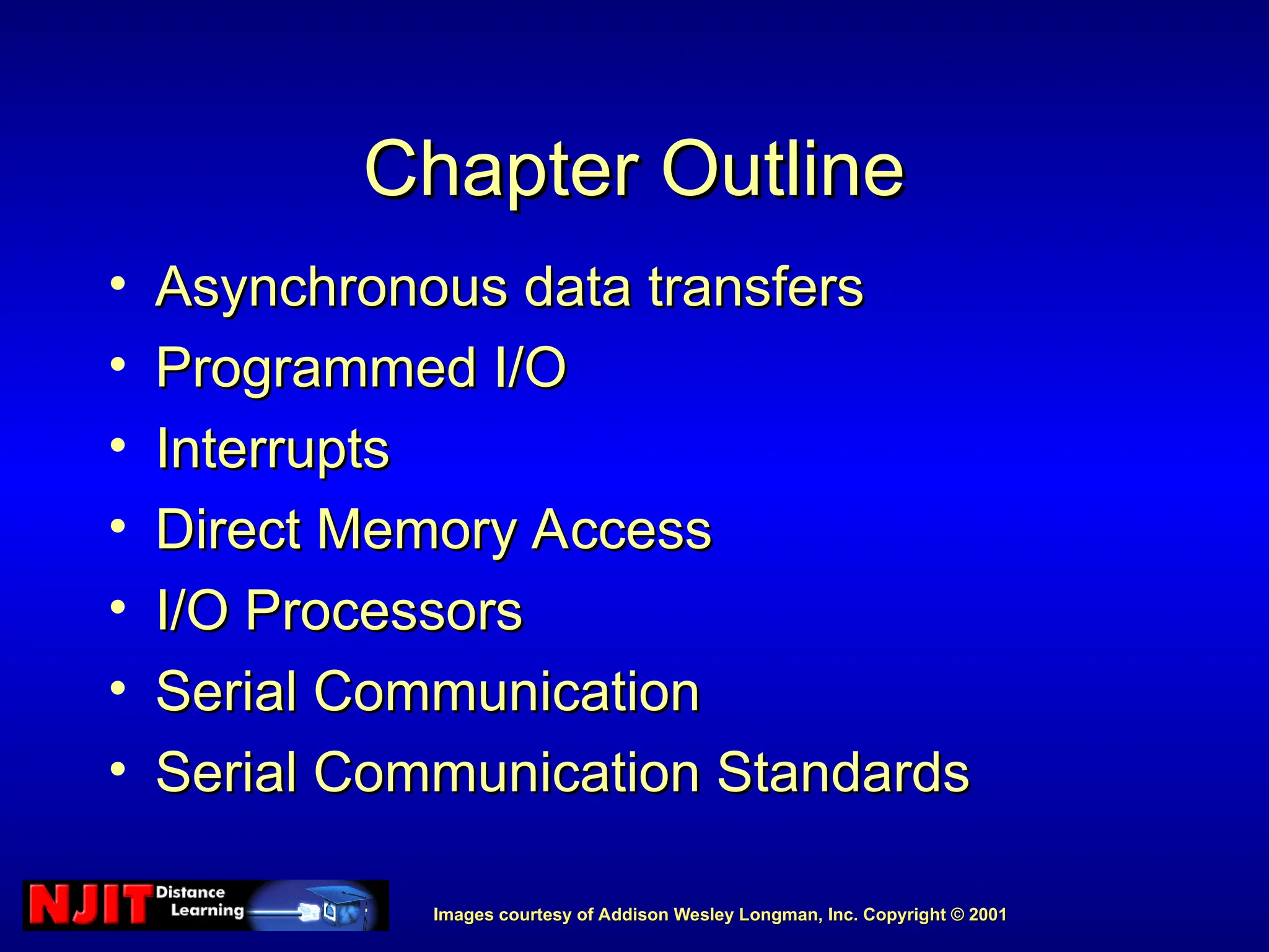 Images courtesy of Addison Wesley Longman, Inc. Copyright © 2001
Images courtesy of Addison Wesley Longman, Inc. Copyright © 2001
Chapter Outline
Chapter Outline
• Asynchronous data transfers
Asynchronous data transfers
• Programmed I/O
Programmed I/O
• Interrupts
Interrupts
• Direct Memory Access
Direct Memory Access
• I/O Processors
I/O Processors
• Serial Communication
Serial Communication
• Serial Communication Standards
Serial Communication Standards
 