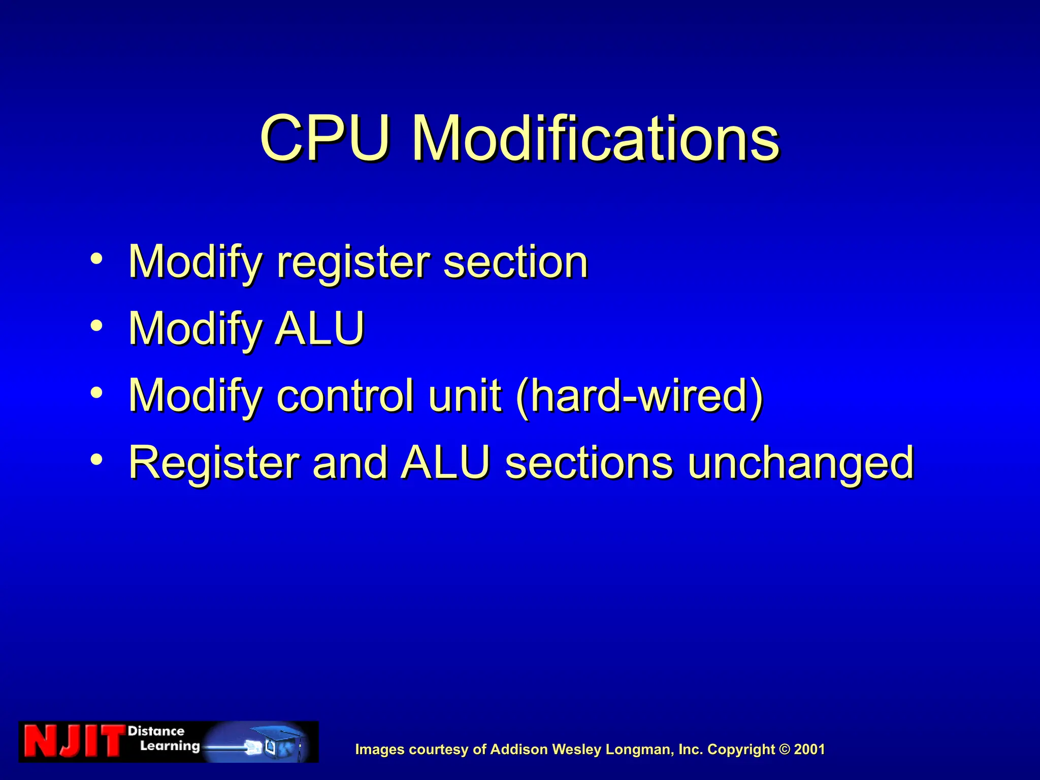 Images courtesy of Addison Wesley Longman, Inc. Copyright © 2001
Images courtesy of Addison Wesley Longman, Inc. Copyright © 2001
CPU Modifications
CPU Modifications
• Modify register section
Modify register section
• Modify ALU
Modify ALU
• Modify control unit (hard-wired)
Modify control unit (hard-wired)
• Register and ALU sections unchanged
Register and ALU sections unchanged
 