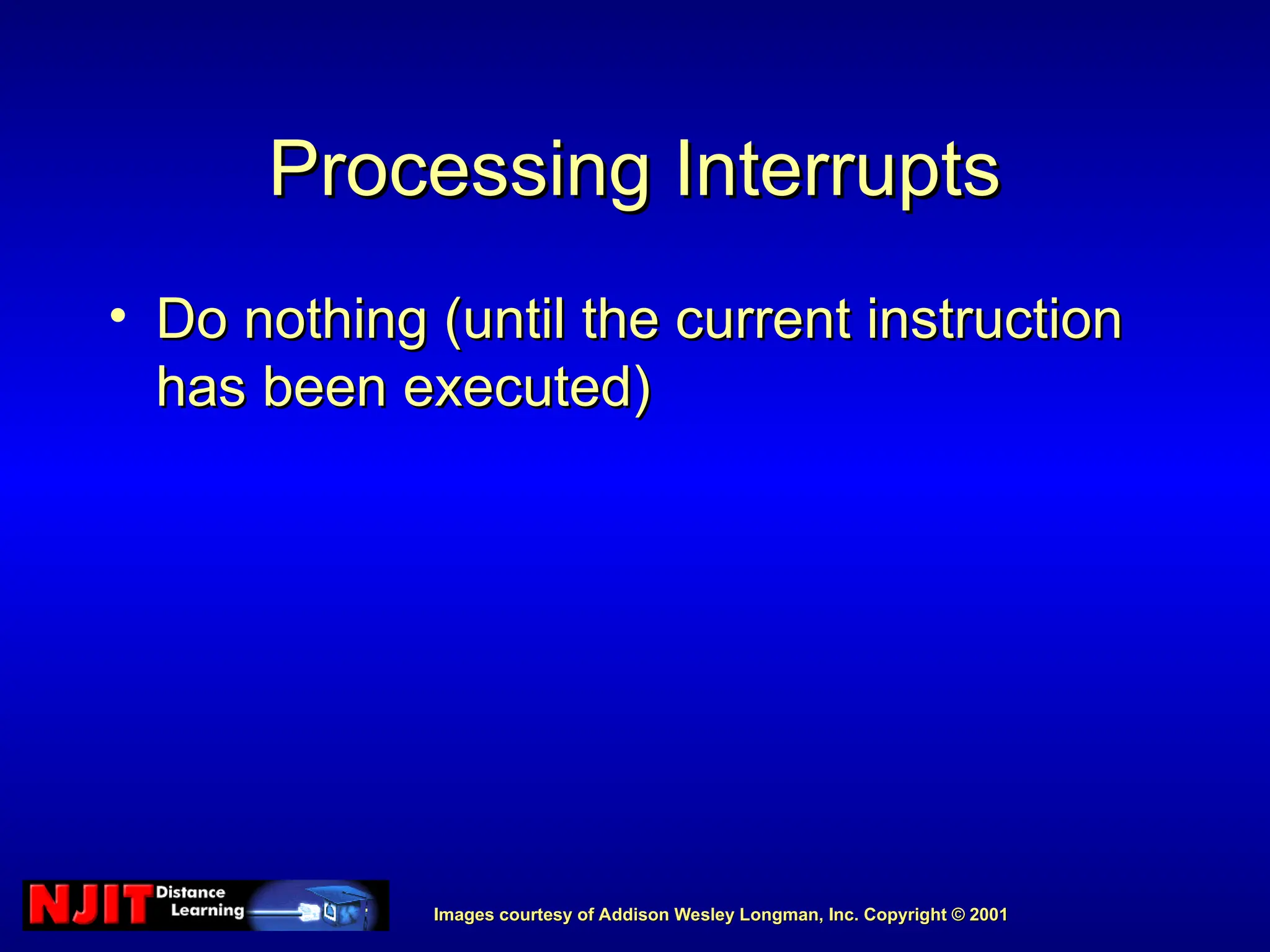 Images courtesy of Addison Wesley Longman, Inc. Copyright © 2001
Images courtesy of Addison Wesley Longman, Inc. Copyright © 2001
Processing Interrupts
Processing Interrupts
• Do nothing (until the current instruction
Do nothing (until the current instruction
has been executed)
has been executed)
 