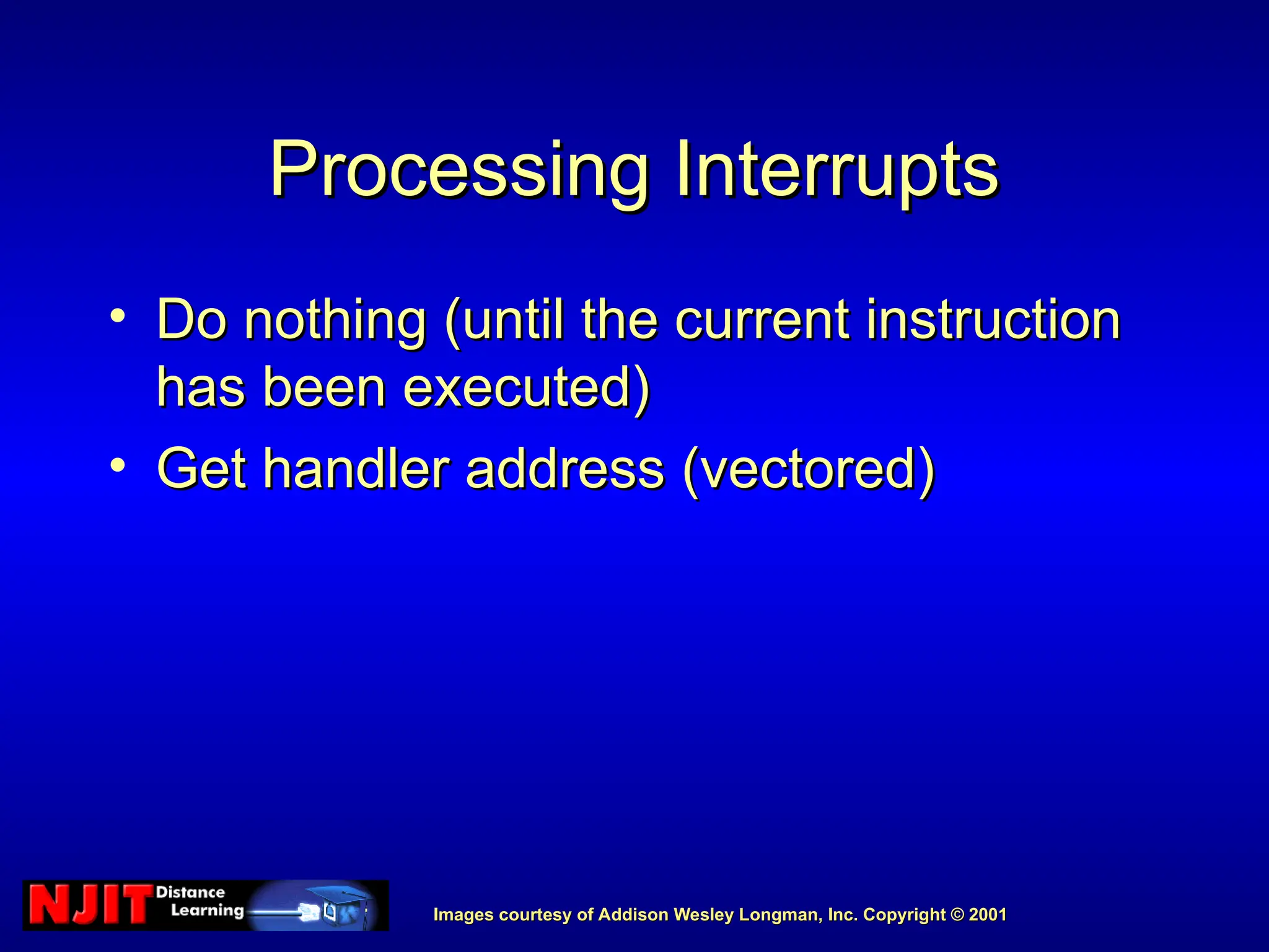 Images courtesy of Addison Wesley Longman, Inc. Copyright © 2001
Images courtesy of Addison Wesley Longman, Inc. Copyright © 2001
Processing Interrupts
Processing Interrupts
• Do nothing (until the current instruction
Do nothing (until the current instruction
has been executed)
has been executed)
• Get handler address (vectored)
Get handler address (vectored)
 