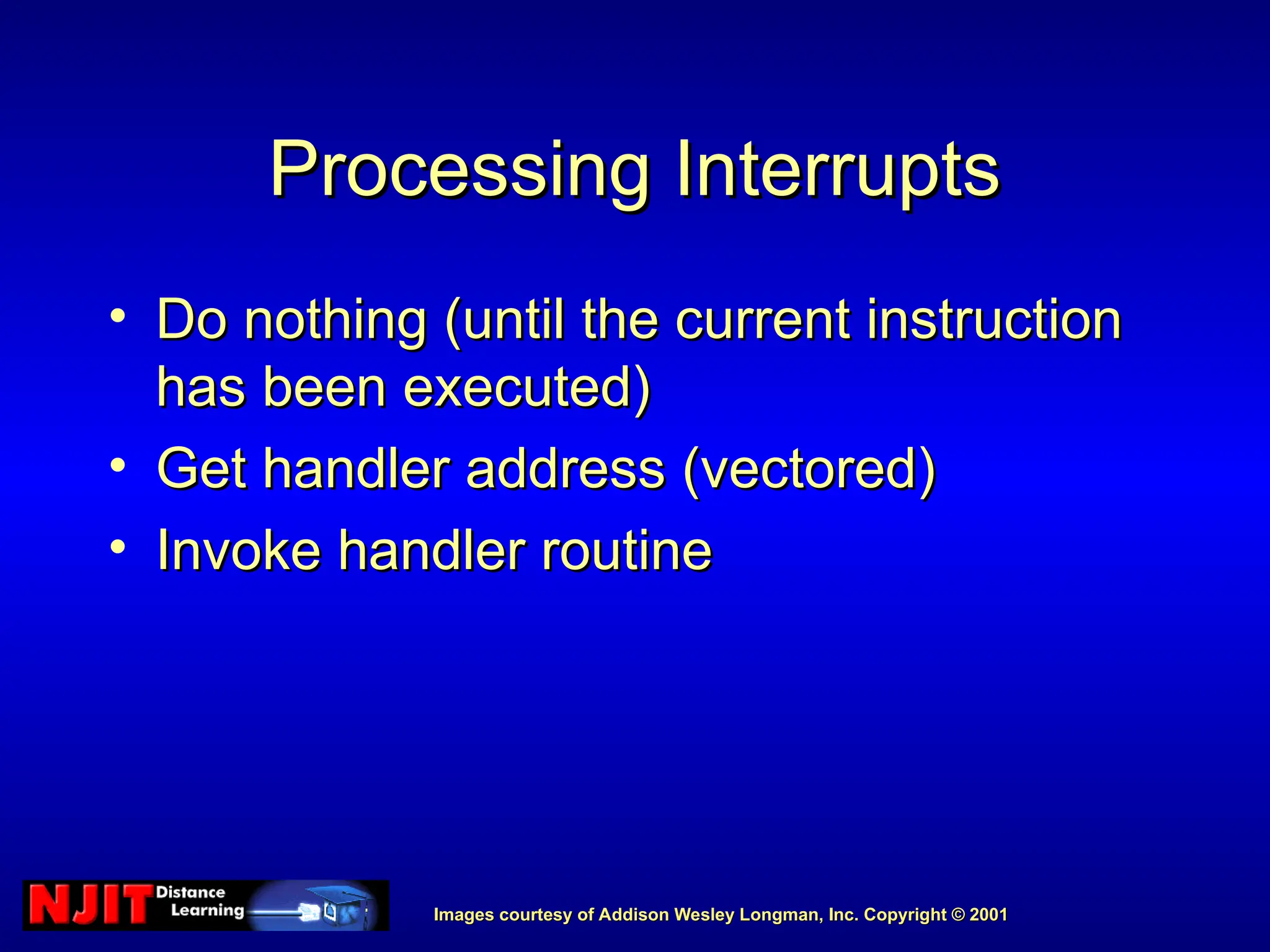 Images courtesy of Addison Wesley Longman, Inc. Copyright © 2001
Images courtesy of Addison Wesley Longman, Inc. Copyright © 2001
Processing Interrupts
Processing Interrupts
• Do nothing (until the current instruction
Do nothing (until the current instruction
has been executed)
has been executed)
• Get handler address (vectored)
Get handler address (vectored)
• Invoke handler routine
Invoke handler routine
 