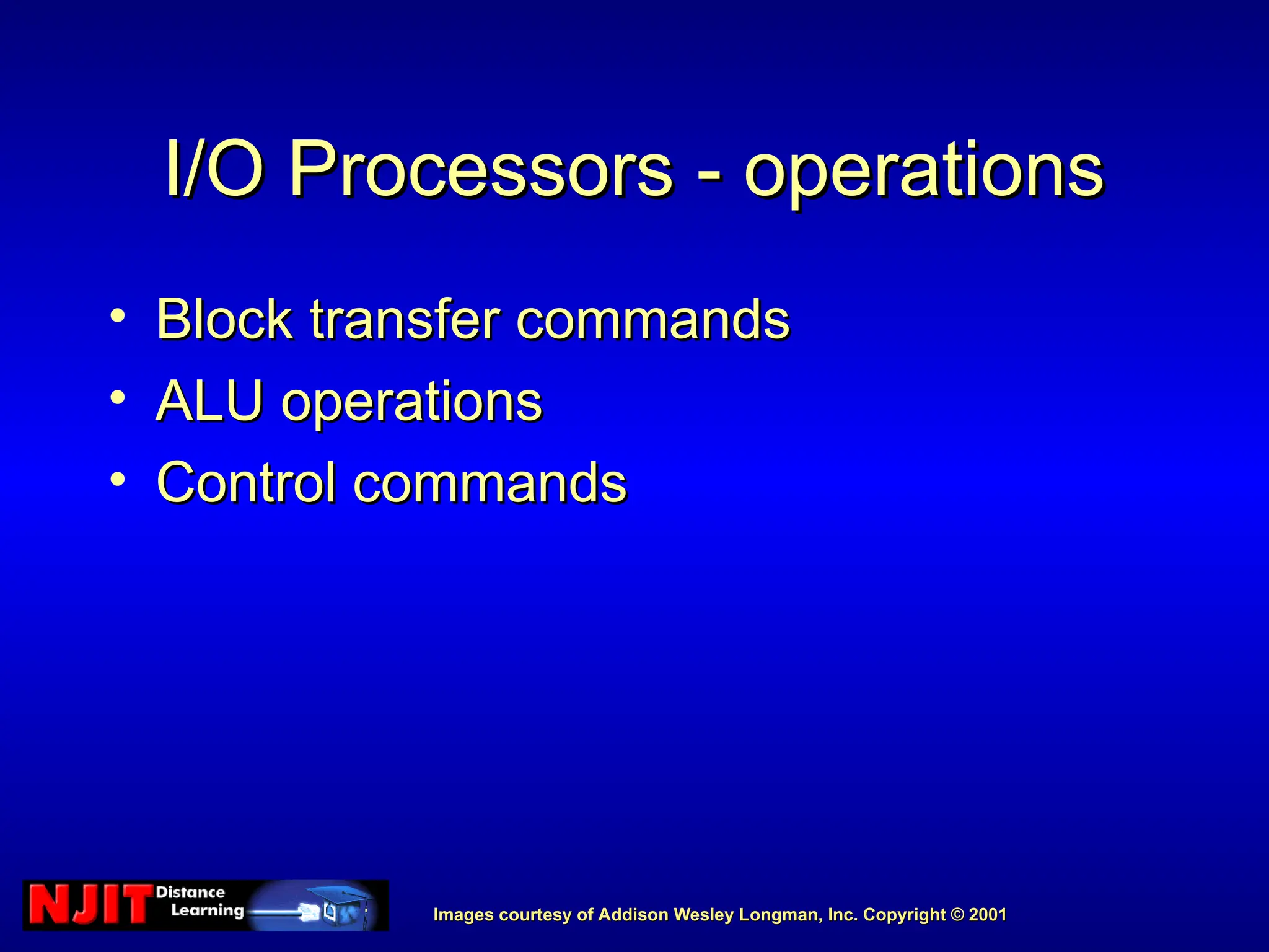 Images courtesy of Addison Wesley Longman, Inc. Copyright © 2001
Images courtesy of Addison Wesley Longman, Inc. Copyright © 2001
I/O Processors - operations
I/O Processors - operations
• Block transfer commands
Block transfer commands
• ALU operations
ALU operations
• Control commands
Control commands
 