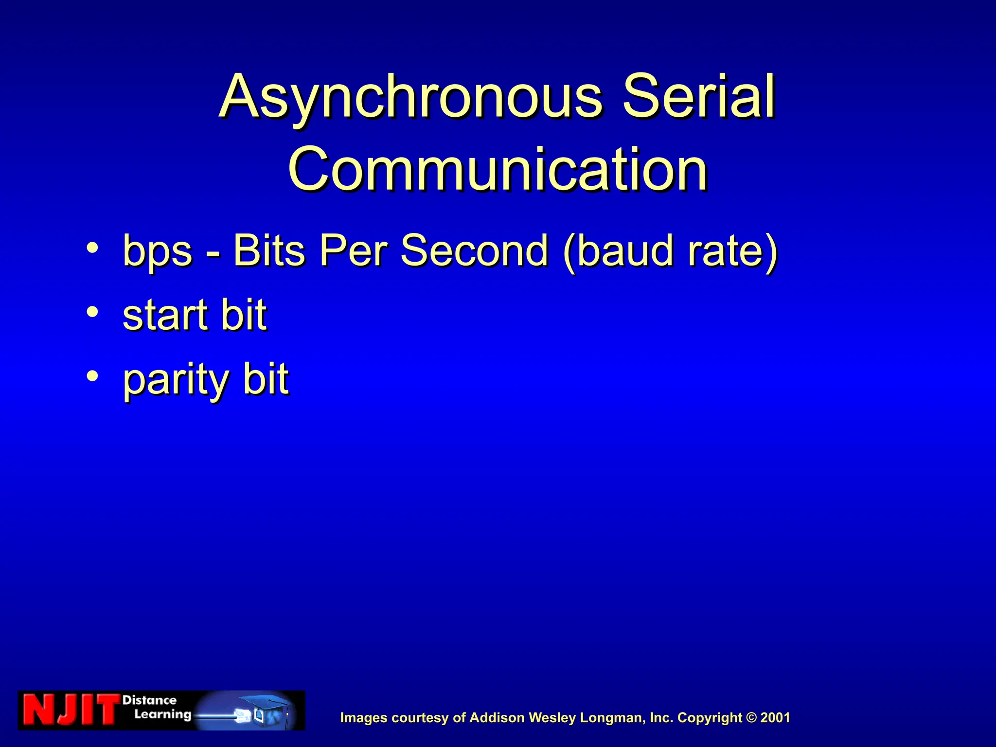 Images courtesy of Addison Wesley Longman, Inc. Copyright © 2001
Images courtesy of Addison Wesley Longman, Inc. Copyright © 2001
Asynchronous Serial
Asynchronous Serial
Communication
Communication
• bps - Bits Per Second (baud rate)
bps - Bits Per Second (baud rate)
• start bit
start bit
• parity bit
parity bit
 