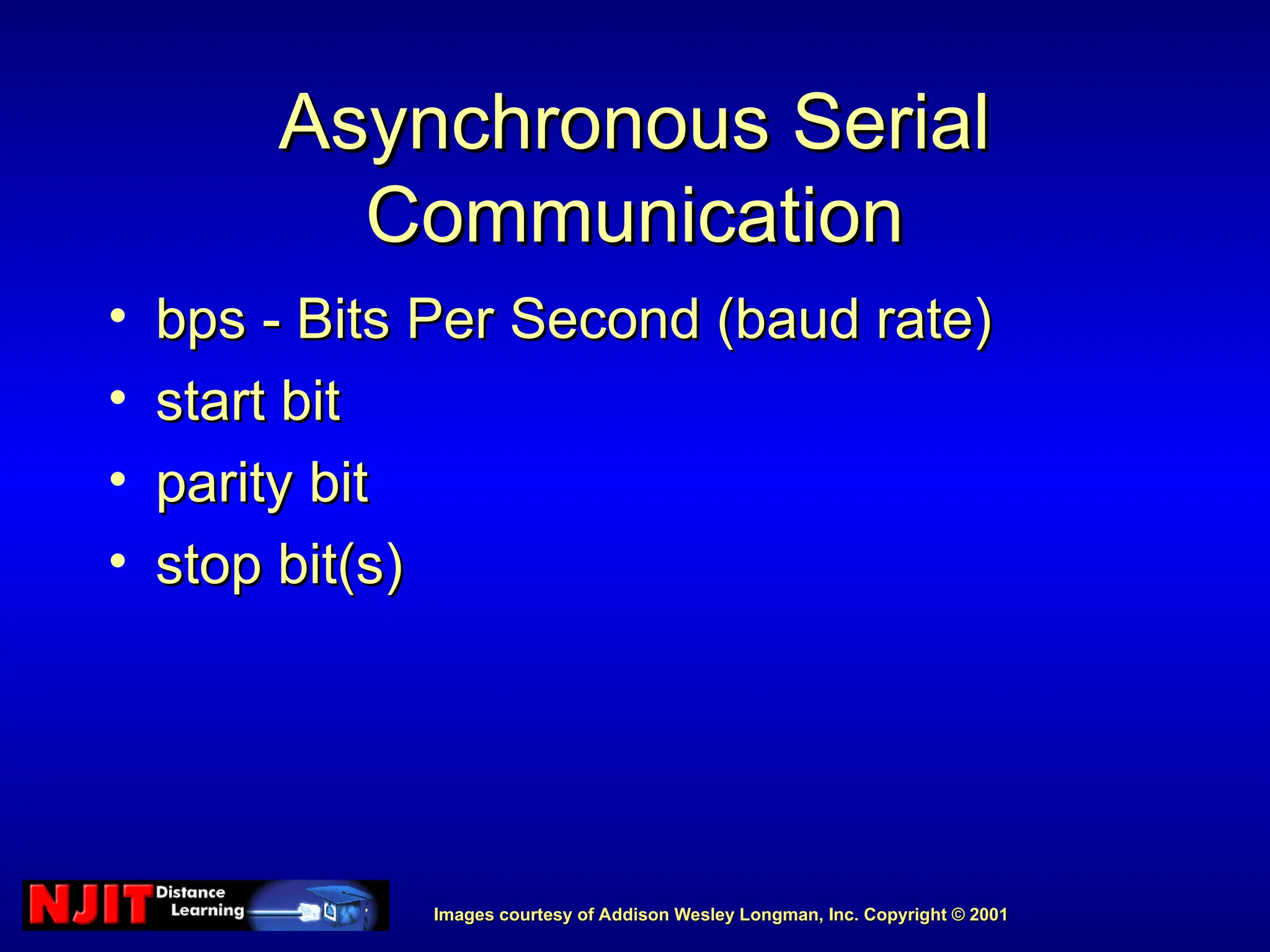 Images courtesy of Addison Wesley Longman, Inc. Copyright © 2001
Images courtesy of Addison Wesley Longman, Inc. Copyright © 2001
Asynchronous Serial
Asynchronous Serial
Communication
Communication
• bps - Bits Per Second (baud rate)
bps - Bits Per Second (baud rate)
• start bit
start bit
• parity bit
parity bit
• stop bit(s)
stop bit(s)
 