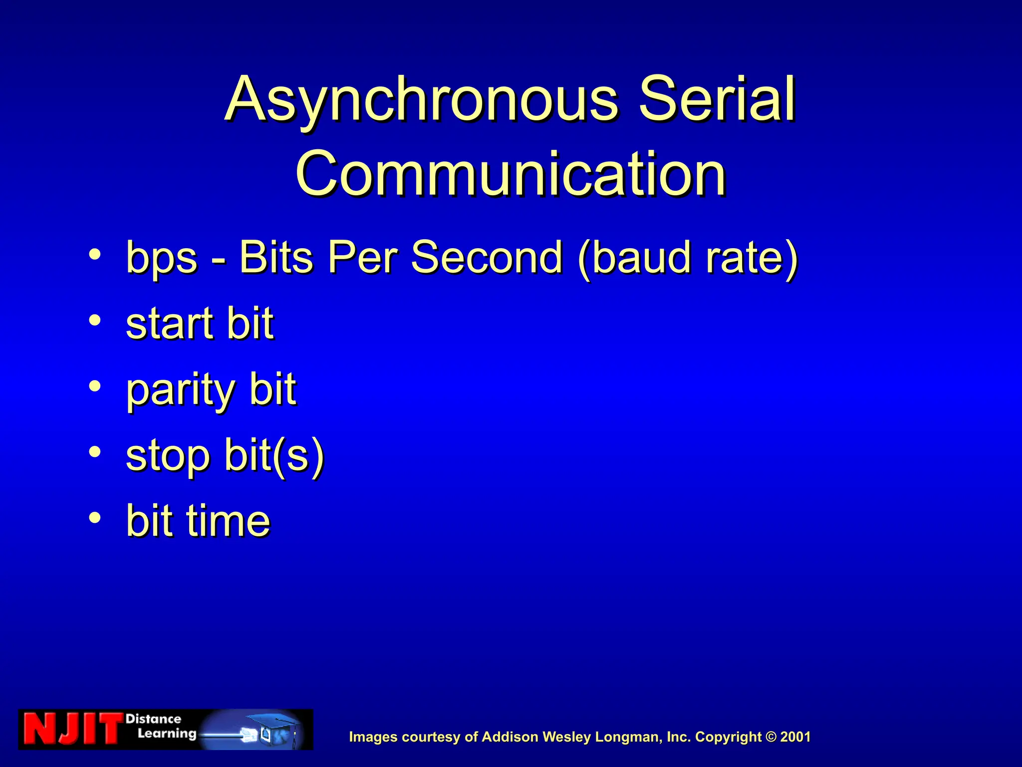 Images courtesy of Addison Wesley Longman, Inc. Copyright © 2001
Images courtesy of Addison Wesley Longman, Inc. Copyright © 2001
Asynchronous Serial
Asynchronous Serial
Communication
Communication
• bps - Bits Per Second (baud rate)
bps - Bits Per Second (baud rate)
• start bit
start bit
• parity bit
parity bit
• stop bit(s)
stop bit(s)
• bit time
bit time
 