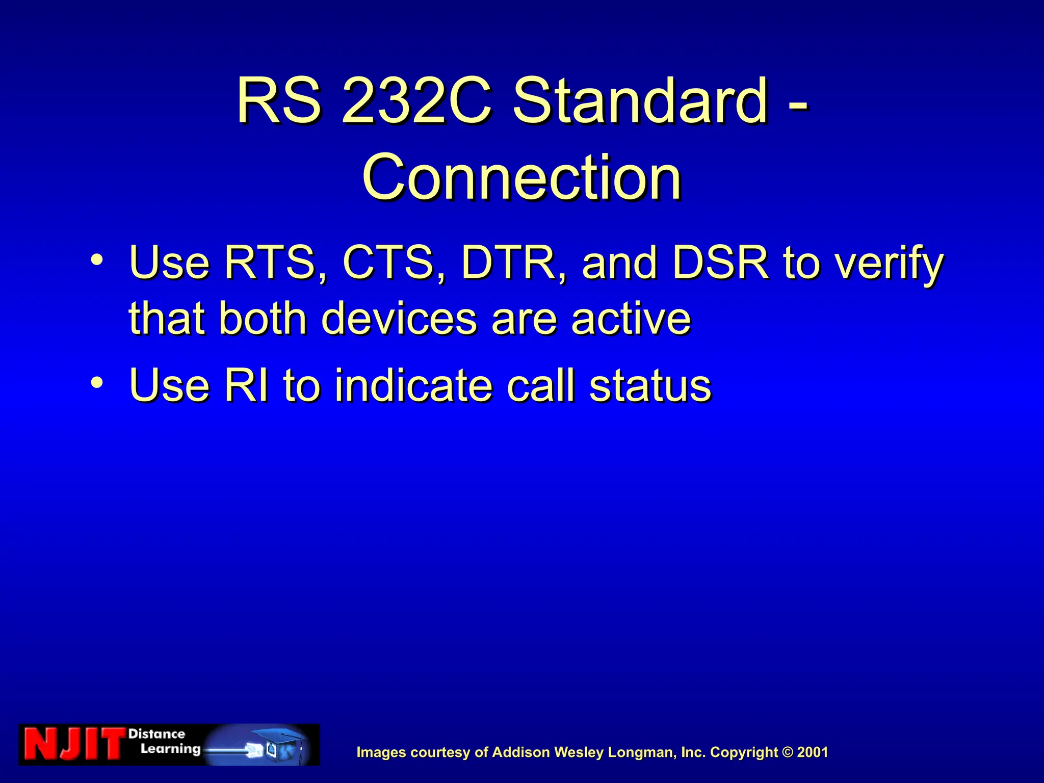 Images courtesy of Addison Wesley Longman, Inc. Copyright © 2001
Images courtesy of Addison Wesley Longman, Inc. Copyright © 2001
RS 232C Standard -
RS 232C Standard -
Connection
Connection
• Use RTS, CTS, DTR, and DSR to verify
Use RTS, CTS, DTR, and DSR to verify
that both devices are active
that both devices are active
• Use RI to indicate call status
Use RI to indicate call status
 